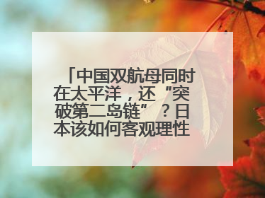 中国双航母同时在太平洋，还“突破第二岛链”？日本该如何客观理性看待？
