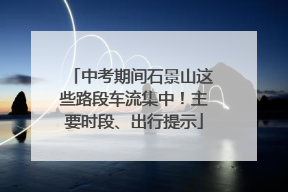 中考期间石景山这些路段车流集中！主要时段、出行提示