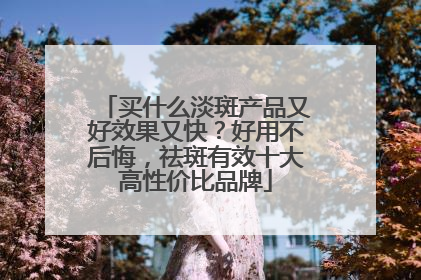 买什么淡斑产品又好效果又快？好用不后悔，祛斑有效十大高性价比品牌