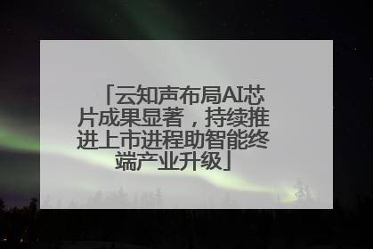 云知声布局AI芯片成果显著，持续推进上市进程助智能终端产业升级