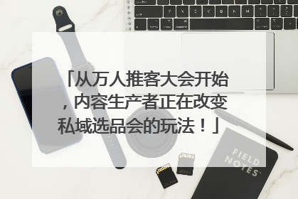 从万人推客大会开始，内容生产者正在改变私域选品会的玩法！