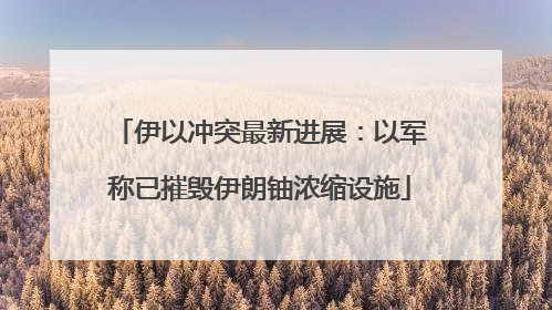 伊以冲突最新进展：以军称已摧毁伊朗铀浓缩设施