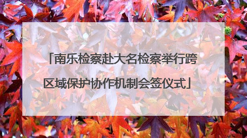 南乐检察赴大名检察举行跨区域保护协作机制会签仪式