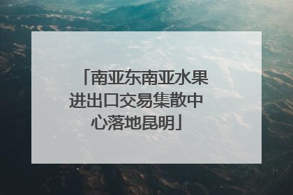 南亚东南亚水果进出口交易集散中心落地昆明