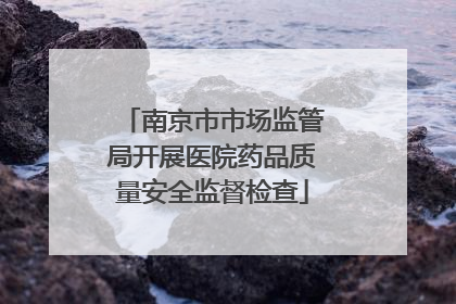 南京市市场监管局开展医院药品质量安全监督检查