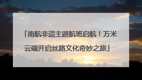 南航非遗主题航班启航！万米云端开启丝路文化奇妙之旅