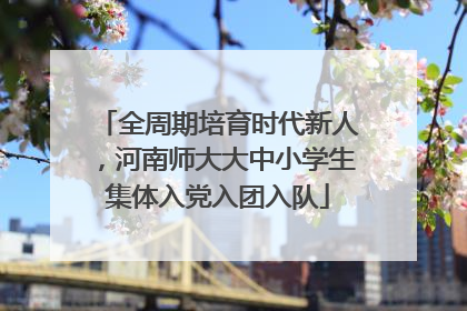 全周期培育时代新人，河南师大大中小学生集体入党入团入队