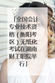 全国会计专业技术资格（衡阳考区）无纸化考试在湖南财工职院举行