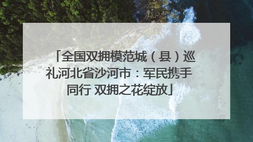 全国双拥模范城（县）巡礼河北省沙河市：军民携手同行 双拥之花绽放
