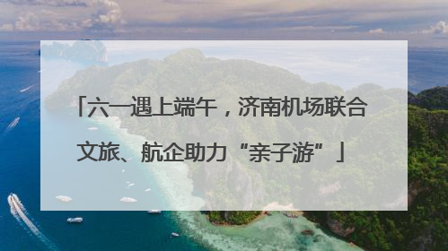 六一遇上端午，济南机场联合文旅、航企助力“亲子游”
