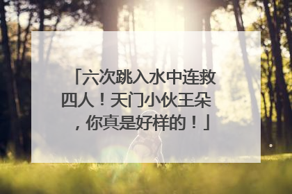 六次跳入水中连救四人！天门小伙王朵，你真是好样的！