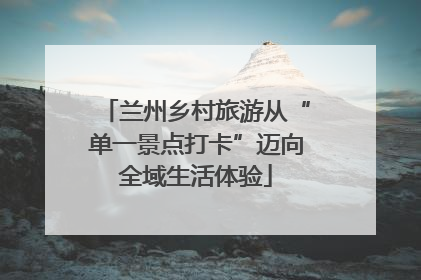 兰州乡村旅游从“单一景点打卡”迈向全域生活体验