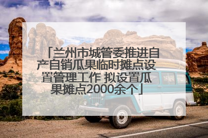兰州市城管委推进自产自销瓜果临时摊点设置管理工作 拟设置瓜果摊点2000余个