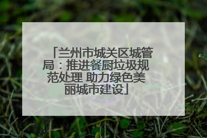兰州市城关区城管局：推进餐厨垃圾规范处理 助力绿色美丽城市建设