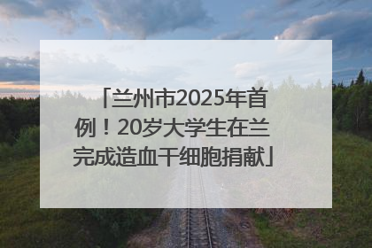 兰州市2025年首例！20岁大学生在兰完成造血干细胞捐献