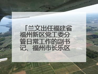 兰文出任福建省福州新区党工委分管日常工作的副书记、福州市长乐区委书记