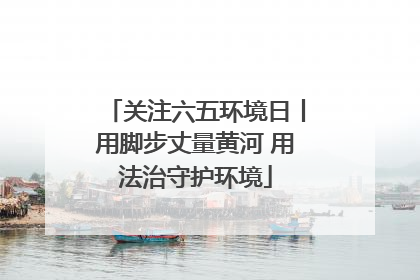 关注六五环境日丨用脚步丈量黄河 用法治守护环境