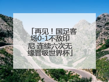 再见！国足客场0-1不敌印尼 连续六次无缘晋级世界杯