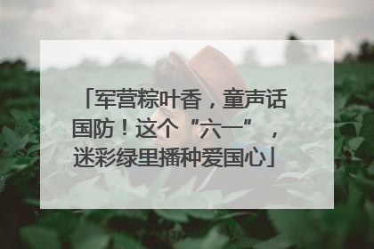 军营粽叶香，童声话国防！这个“六一”，迷彩绿里播种爱国心