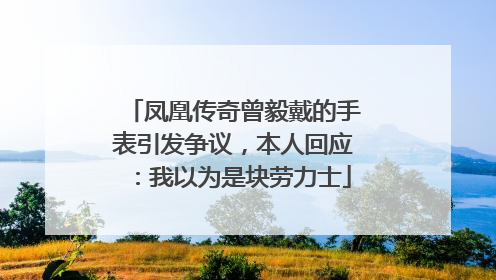 凤凰传奇曾毅戴的手表引发争议，本人回应：我以为是块劳力士