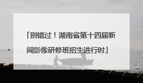 别错过！湖南省第十四届新闻影像研修班招生进行时