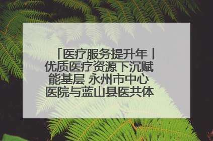 医疗服务提升年丨优质医疗资源下沉赋能基层 永州市中心医院与蓝山县医共体总院共筑健康屏障