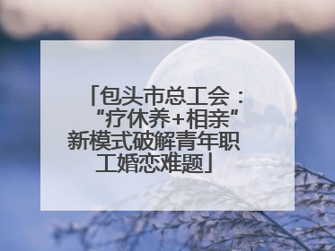 包头市总工会：“疗休养+相亲”新模式破解青年职工婚恋难题