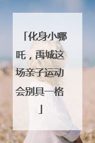 化身小哪吒，禹城这场亲子运动会别具一格
