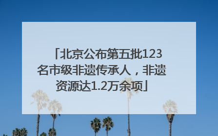 北京公布第五批123名市级非遗传承人，非遗资源达1.2万余项