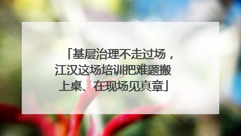 基层治理不走过场，江汉这场培训把难题搬上桌、在现场见真章