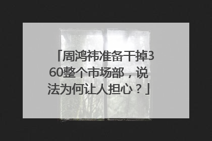 周鸿祎准备干掉360整个市场部，说法为何让人担心？