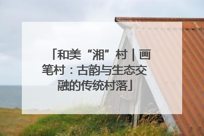 和美“湘”村｜画笔村：古韵与生态交融的传统村落