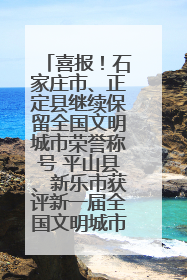 喜报！石家庄市、正定县继续保留全国文明城市荣誉称号 平山县、新乐市获评新一届全国文明城市