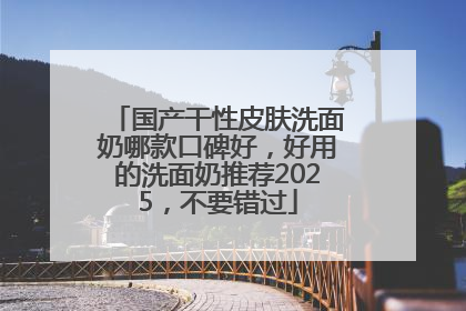 国产干性皮肤洗面奶哪款口碑好，好用的洗面奶推荐2025，不要错过