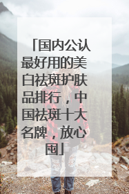 国内公认最好用的美白祛斑护肤品排行，中国祛斑十大名牌，放心囤