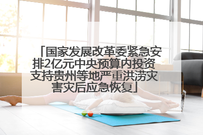 国家发展改革委紧急安排2亿元中央预算内投资支持贵州等地严重洪涝灾害灾后应急恢复