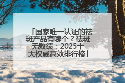国家唯一认证的祛斑产品有哪个？祛斑无败绩：2025十大权威高效排行榜