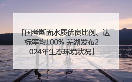 国考断面水质优良比例、达标率均100% 芜湖发布2024年生态环境状况