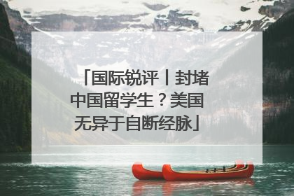 国际锐评丨封堵中国留学生？美国无异于自断经脉
