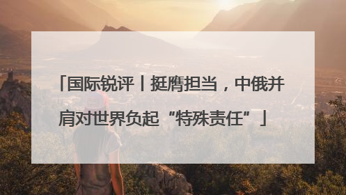 国际锐评丨挺膺担当，中俄并肩对世界负起“特殊责任”