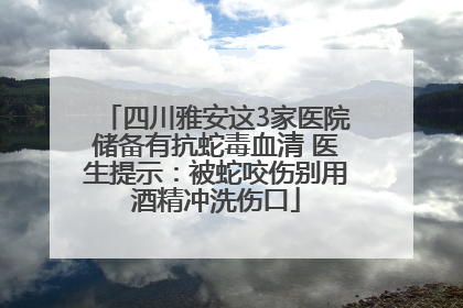 四川雅安这3家医院储备有抗蛇毒血清 医生提示：被蛇咬伤别用酒精冲洗伤口