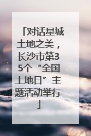 对话星城土地之美，长沙市第35个“全国土地日”主题活动举行