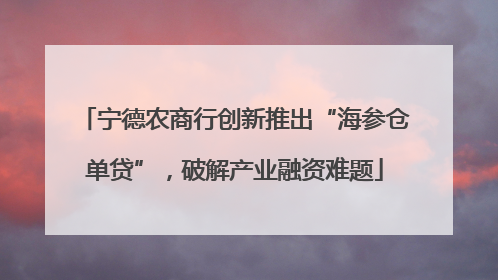 宁德农商行创新推出“海参仓单贷”，破解产业融资难题
