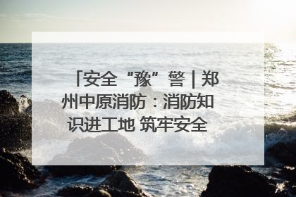 安全“豫”警｜郑州中原消防：消防知识进工地 筑牢安全“防火墙”