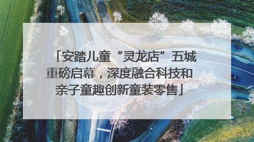 安踏儿童“灵龙店”五城重磅启幕，深度融合科技和亲子童趣创新童装零售