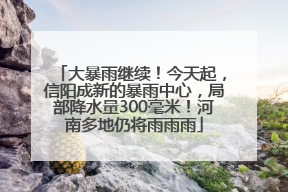 大暴雨继续！今天起，信阳成新的暴雨中心，局部降水量300毫米！河南多地仍将雨雨雨