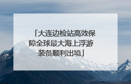大连边检站高效保障全球最大海上浮游装备顺利出境