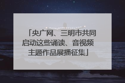 央广网、三明市共同启动这些诵读、音视频主题作品展播征集