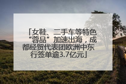 女鞋、二手车等特色“蓉品”加速出海，成都经贸代表团欧洲中东行签单逾3.7亿元
