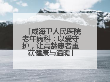 威海卫人民医院老年病科：以爱守护，让高龄患者重获健康与温暖
